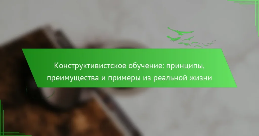 Конструктивистское обучение: принципы, преимущества и примеры из реальной жизни
