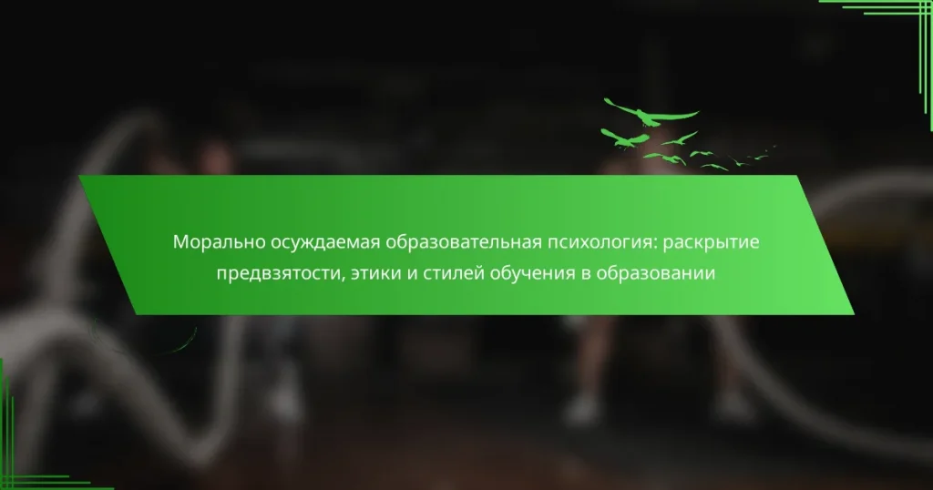 Морально осуждаемая образовательная психология: раскрытие предвзятости, этики и стилей обучения в образовании