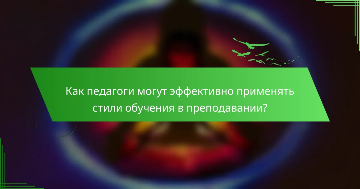 Как педагоги могут эффективно применять стили обучения в преподавании?