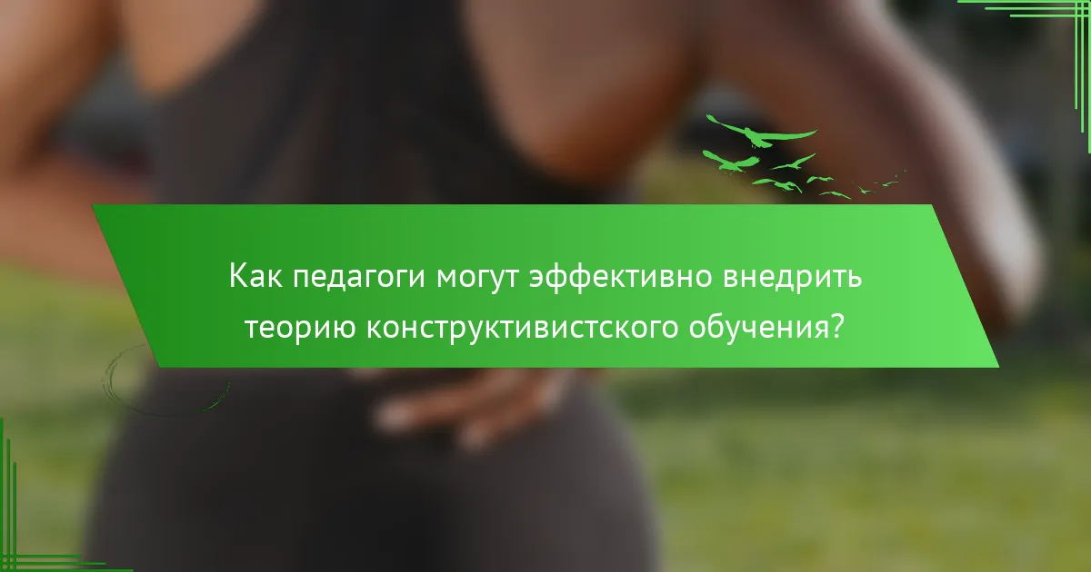 Как педагоги могут эффективно внедрить теорию конструктивистского обучения?