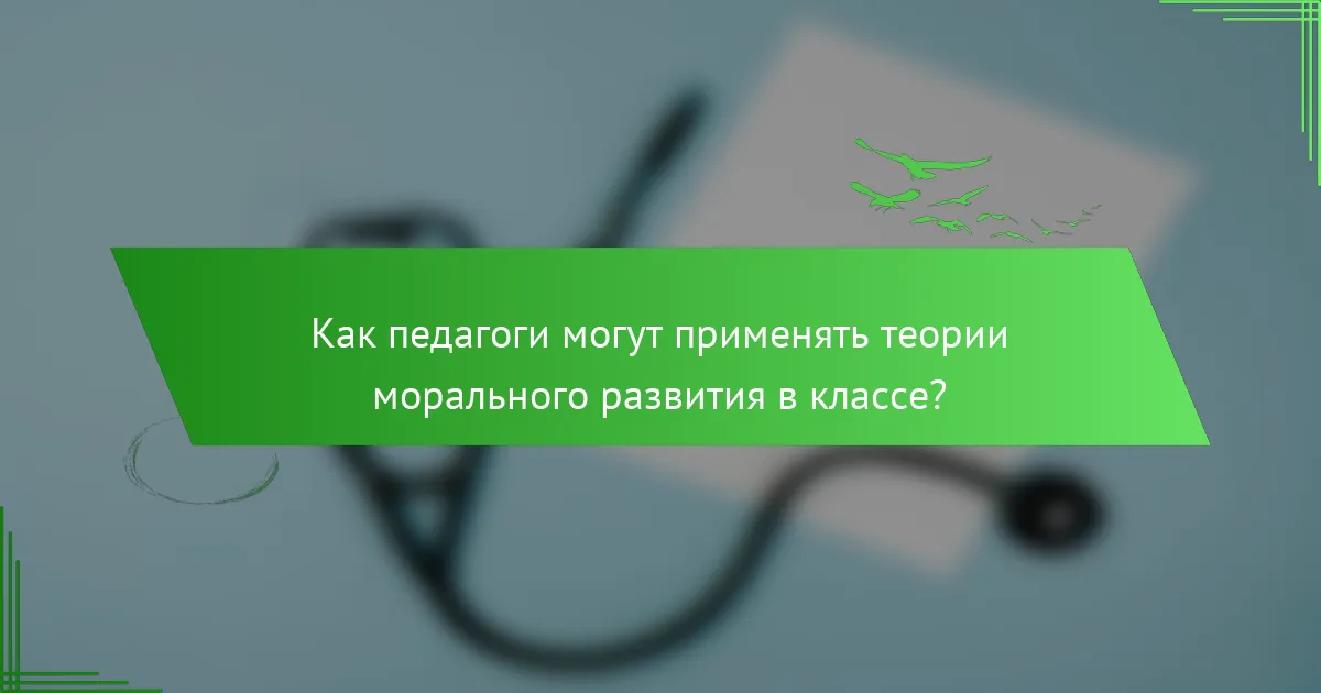 Как педагоги могут применять теории морального развития в классе?