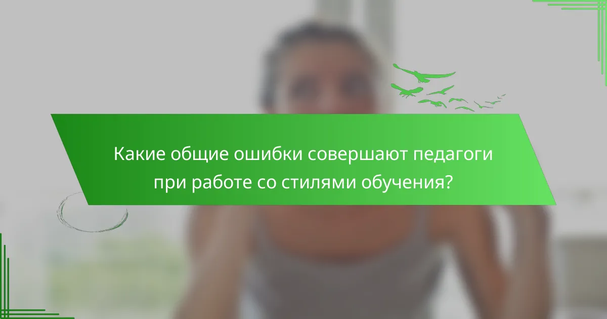 Какие общие ошибки совершают педагоги при работе со стилями обучения?