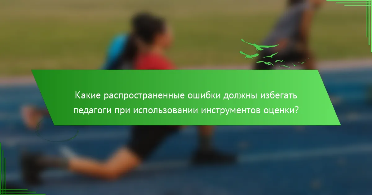 Какие распространенные ошибки должны избегать педагоги при использовании инструментов оценки?