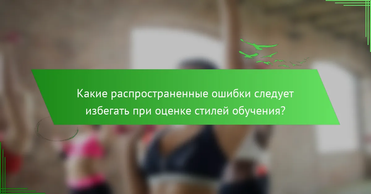 Какие распространенные ошибки следует избегать при оценке стилей обучения?