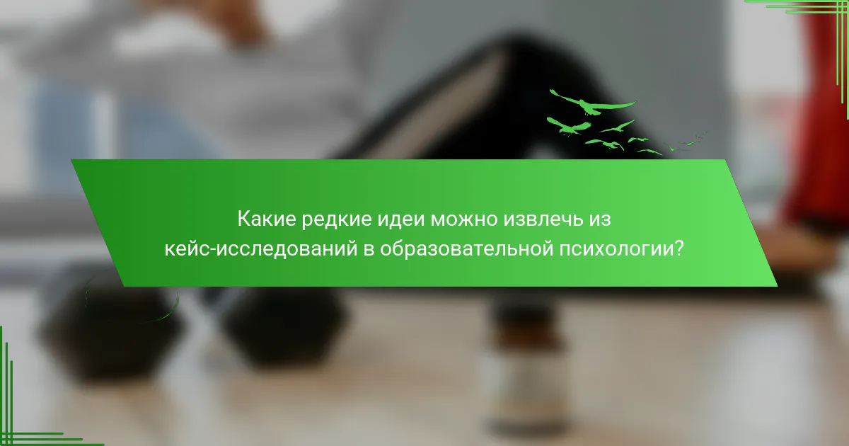 Какие редкие идеи можно извлечь из кейс-исследований в образовательной психологии?