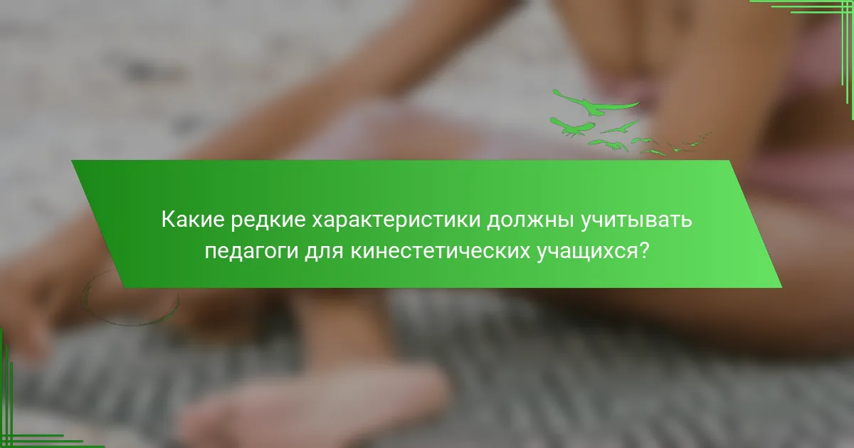 Какие редкие характеристики должны учитывать педагоги для кинестетических учащихся?