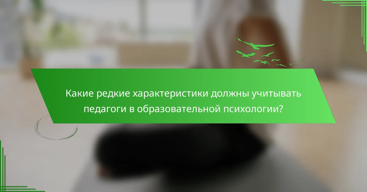 Какие редкие характеристики должны учитывать педагоги в образовательной психологии?