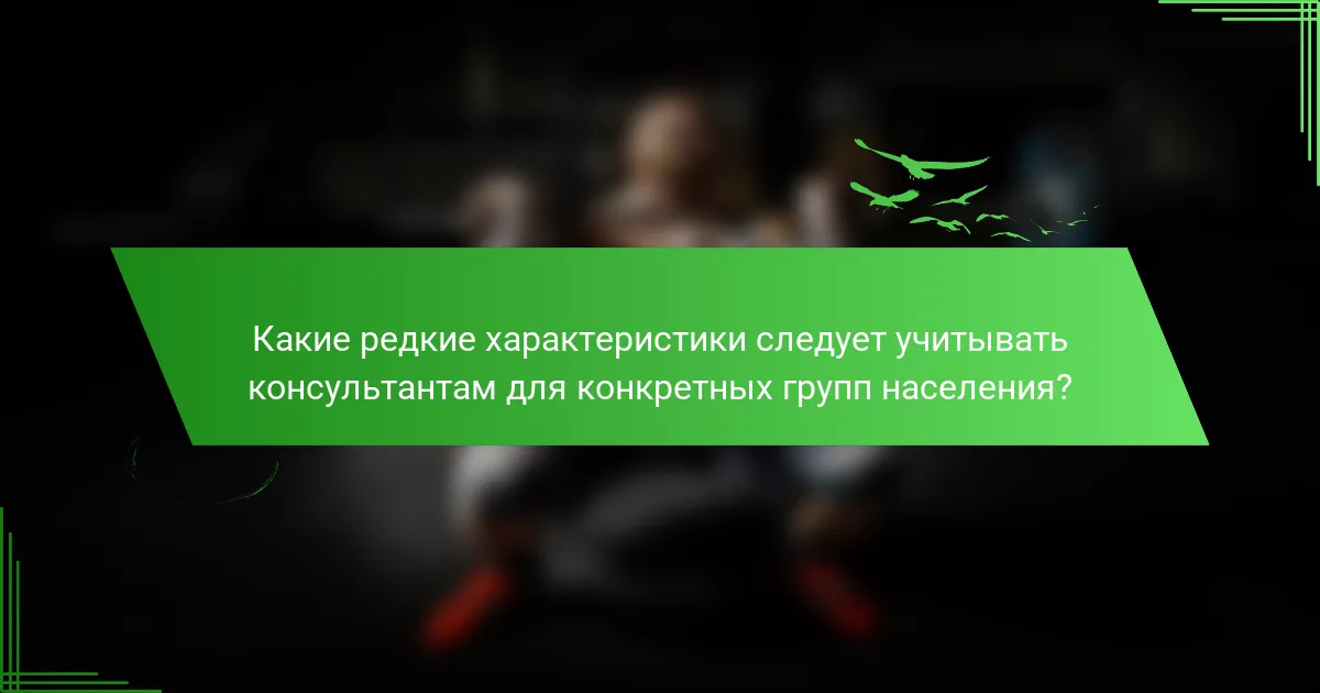 Какие редкие характеристики следует учитывать консультантам для конкретных групп населения?