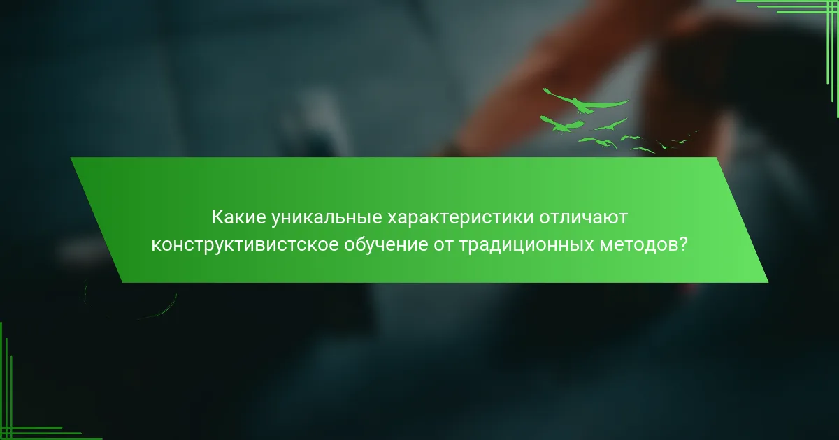 Какие уникальные характеристики отличают конструктивистское обучение от традиционных методов?