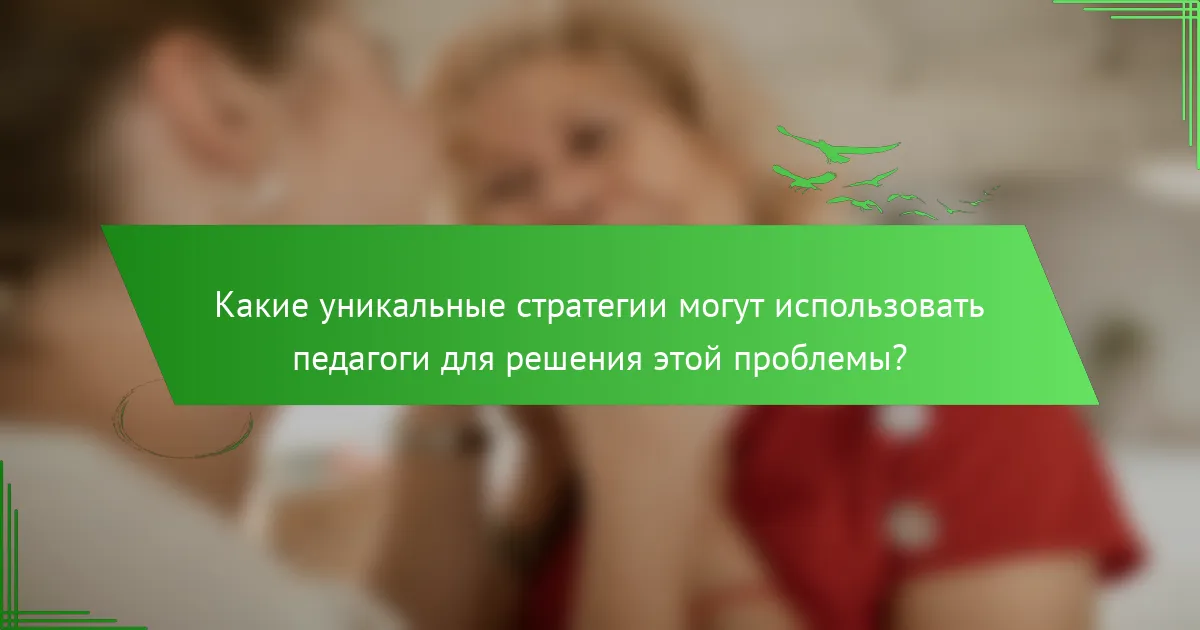 Какие уникальные стратегии могут использовать педагоги для решения этой проблемы?