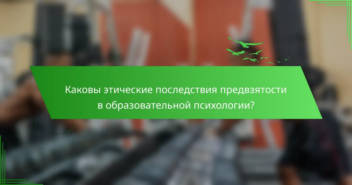Каковы этические последствия предвзятости в образовательной психологии?