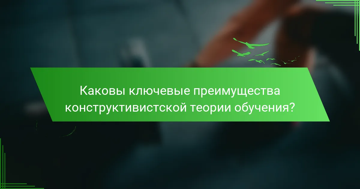 Каковы ключевые преимущества конструктивистской теории обучения?