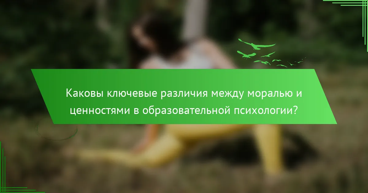 Каковы ключевые различия между моралью и ценностями в образовательной психологии?
