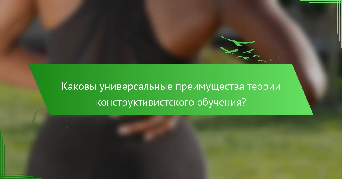 Каковы универсальные преимущества теории конструктивистского обучения?